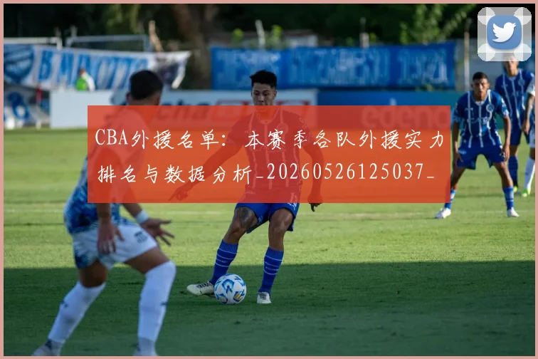 CBA外援名单：本赛季各队外援实力排名与数据分析_20260526125037_20260701210511_20260712044345