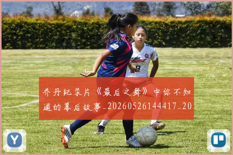 乔丹纪录片《最后之舞》中你不知道的幕后故事_20260526144417_20260716192600