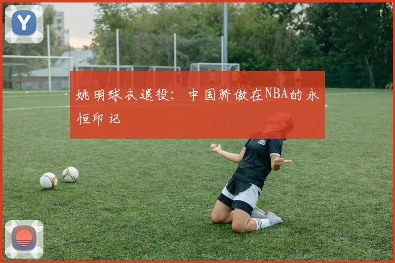 姚明球衣退役:中国骄傲在NBA的永恒印记