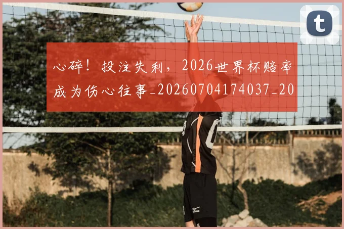 心碎!投注失利,2026世界杯赔率成为伤心往事_20260704174037_20260722163544