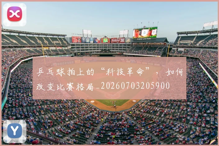 乒乓球拍上的“科技革命”，如何改变比赛格局_20260703205900