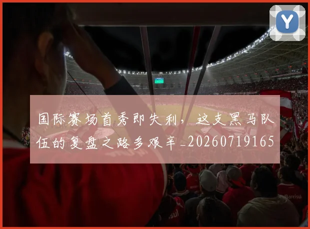 国际赛场首秀即失利，这支黑马队伍的复盘之路多艰辛_20260719165803