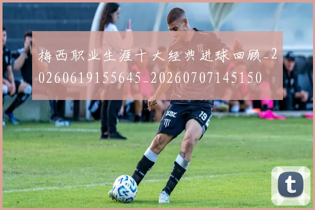 梅西职业生涯十大经典进球回顾_20260619155645_20260707145150