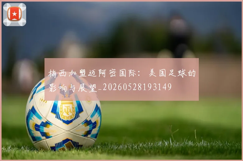 梅西加盟迈阿密国际：美国足球的影响与展望_20260528193149