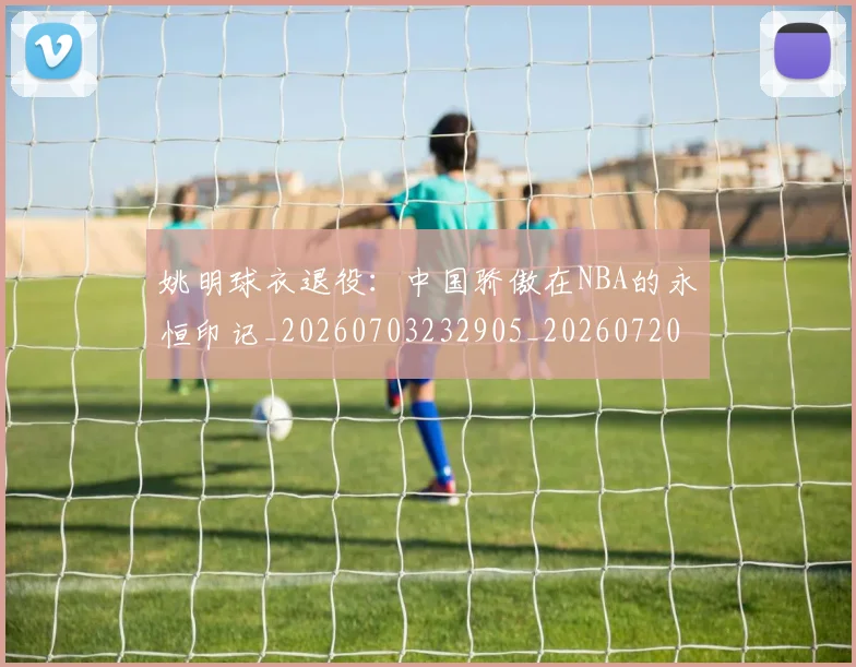 姚明球衣退役：中国骄傲在NBA的永恒印记_20260703232905_20260720192107