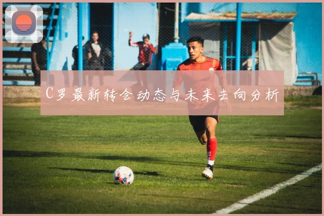 C罗最新转会动态与未来去向分析