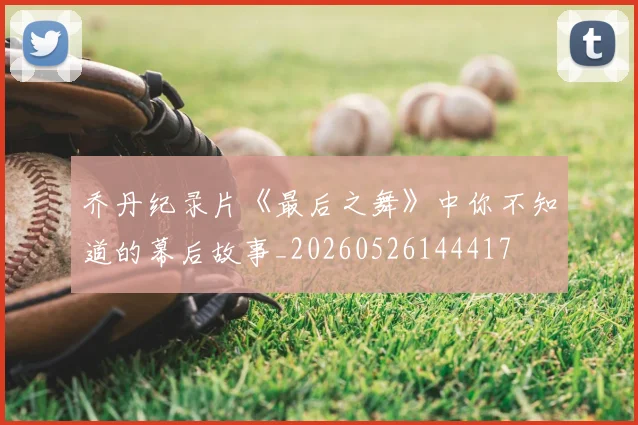 乔丹纪录片《最后之舞》中你不知道的幕后故事_20260526144417
