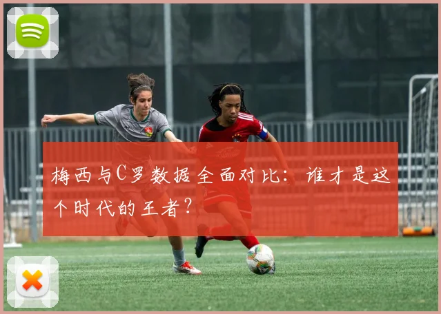 梅西与C罗数据全面对比：谁才是这个时代的王者？