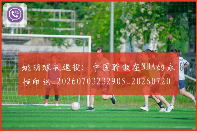 姚明球衣退役:中国骄傲在NBA的永恒印记_20260703232905_20260720192107