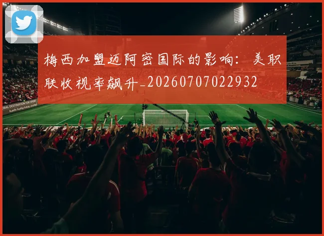 梅西加盟迈阿密国际的影响：美职联收视率飙升_20260707022932