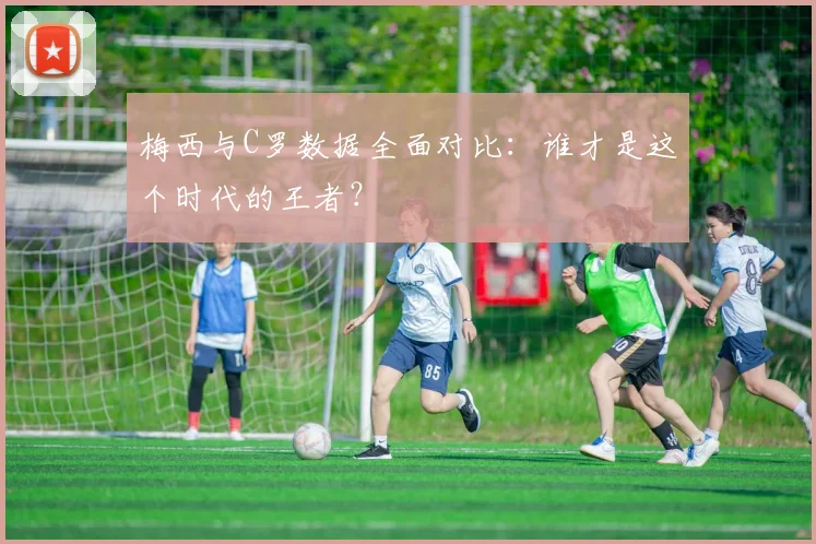 梅西与C罗数据全面对比：谁才是这个时代的王者？