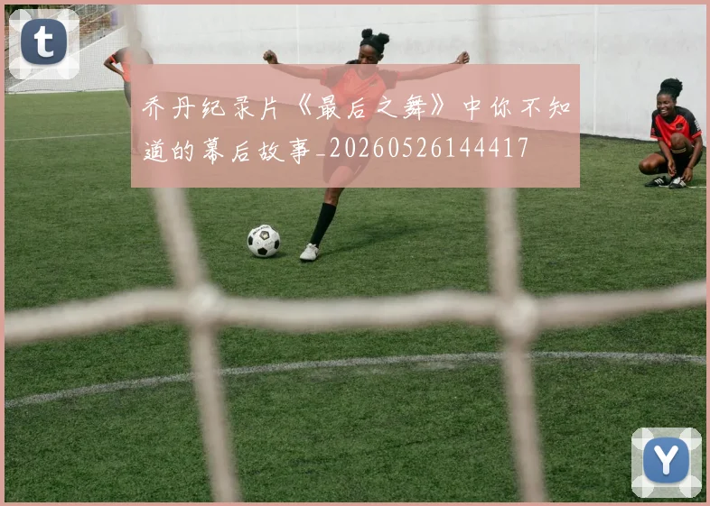 乔丹纪录片《最后之舞》中你不知道的幕后故事_20260526144417