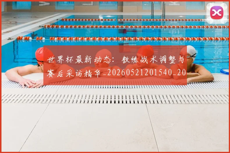 世界杯最新动态：教练战术调整与赛后采访精华_20260521201540_20260715191039