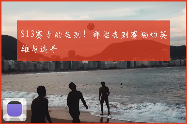 S13赛季的告别!那些告别赛场的英雄与选手