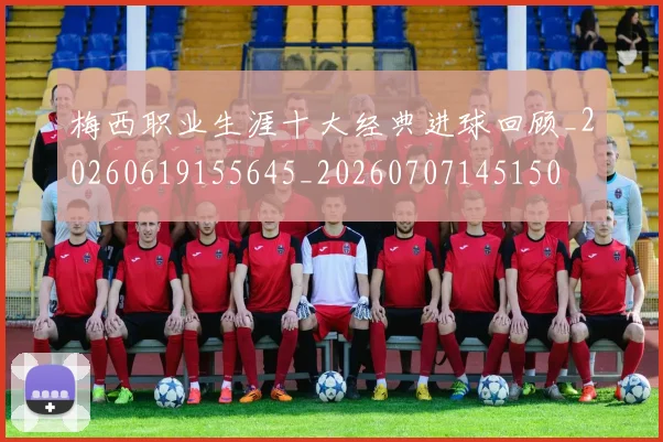 梅西职业生涯十大经典进球回顾_20260619155645_20260707145150