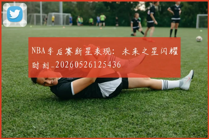 NBA季后赛新星表现:未来之星闪耀时刻_20260526125436