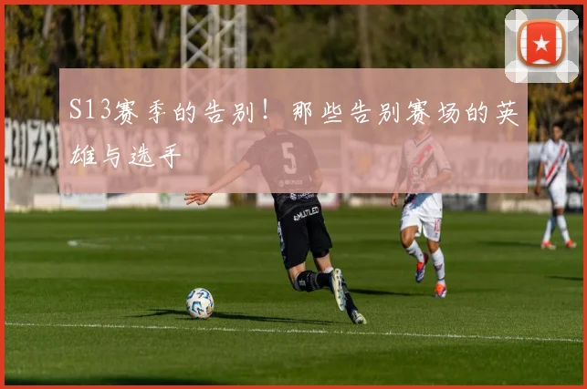 S13赛季的告别！那些告别赛场的英雄与选手