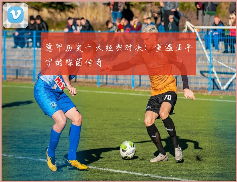 意甲历史十大经典对决：重温亚平宁的绿茵传奇